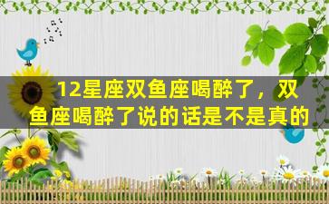 12星座双鱼座喝醉了，双鱼座喝醉了说的话是不是真的