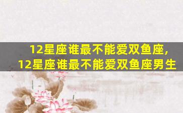 12星座谁最不能爱双鱼座,12星座谁最不能爱双鱼座男生