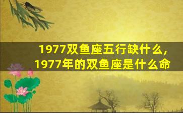 1977双鱼座五行缺什么,1977年的双鱼座是什么命