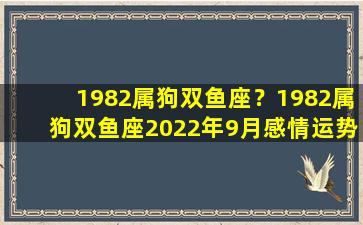 1982属狗双鱼座？1982属狗双鱼座2022年9月感情运势