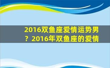 2016双鱼座爱情运势男？2016年双鱼座的爱情