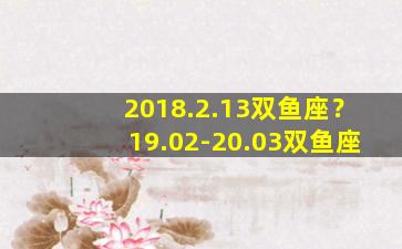 2018.2.13双鱼座？19.02-20.03双鱼座
