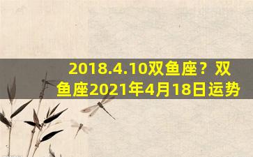 2018.4.10双鱼座？双鱼座2021年4月18日运势