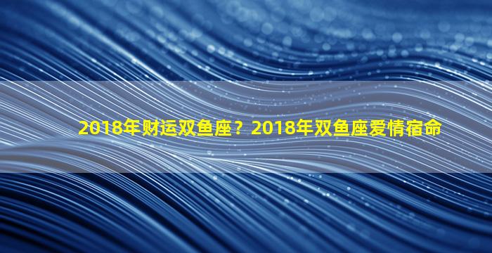 2018年财运双鱼座？2018年双鱼座爱情宿命