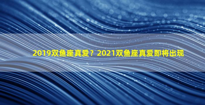 2019双鱼座真爱？2021双鱼座真爱即将出现