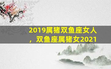 2019属猪双鱼座女人，双鱼座属猪女2021
