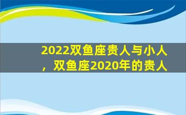 2022双鱼座贵人与小人，双鱼座2020年的贵人