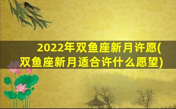 2022年双鱼座新月许愿(双鱼座新月适合许什么愿望)
