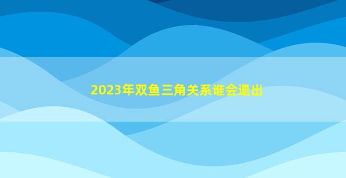2023年双鱼三角关系谁会退出