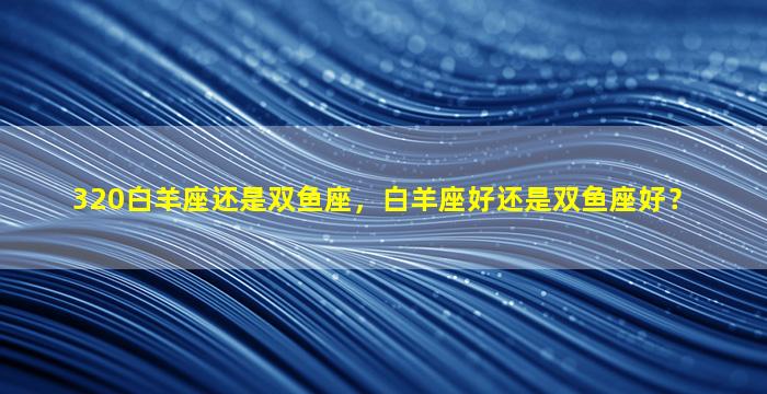 320白羊座还是双鱼座，白羊座好还是双鱼座好？