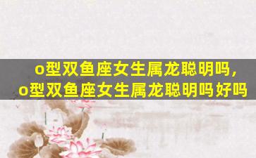 o型双鱼座女生属龙聪明吗,o型双鱼座女生属龙聪明吗好吗