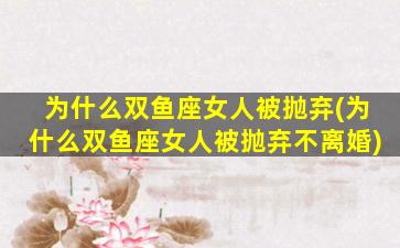 为什么双鱼座女人被抛弃(为什么双鱼座女人被抛弃不离婚)