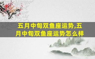 五月中旬双鱼座运势,五月中旬双鱼座运势怎么样