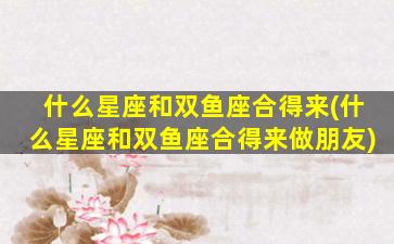 什么星座和双鱼座合得来(什么星座和双鱼座合得来做朋友)