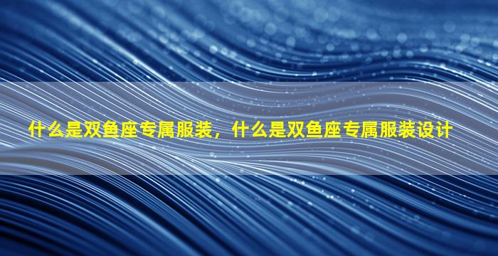 什么是双鱼座专属服装，什么是双鱼座专属服装设计