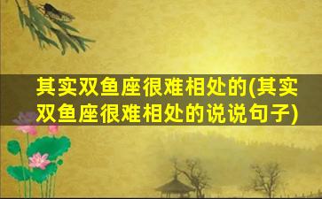 其实双鱼座很难相处的(其实双鱼座很难相处的说说句子)