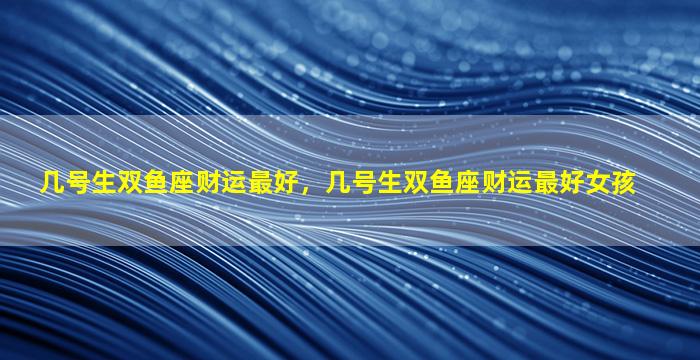几号生双鱼座财运最好，几号生双鱼座财运最好女孩