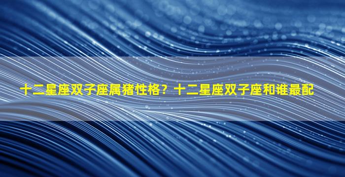 十二星座双子座属猪性格？十二星座双子座和谁最配