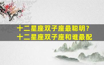 十二星座双子座最聪明？十二星座双子座和谁最配