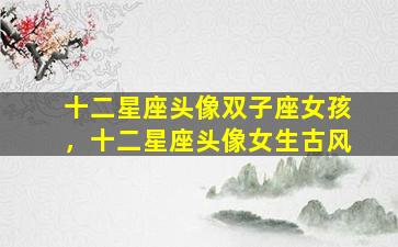 十二星座头像双子座女孩，十二星座头像女生古风