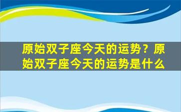 原始双子座今天的运势？原始双子座今天的运势是什么