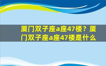 厦门双子座a座47楼？厦门双子座a座47楼是什么