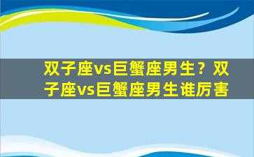 双子座vs巨蟹座男生？双子座vs巨蟹座男生谁厉害