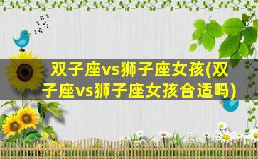 双子座vs狮子座女孩(双子座vs狮子座女孩合适吗)