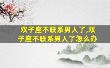 双子座不联系男人了,双子座不联系男人了怎么办