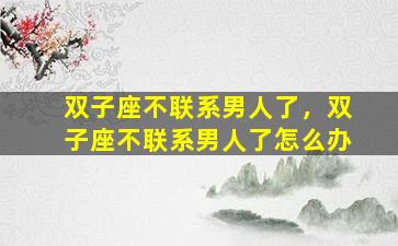双子座不联系男人了，双子座不联系男人了怎么办