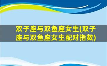 双子座与双鱼座女生(双子座与双鱼座女生配对指数)