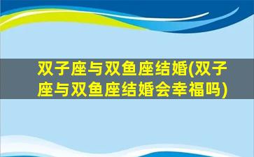 双子座与双鱼座结婚(双子座与双鱼座结婚会幸福吗)
