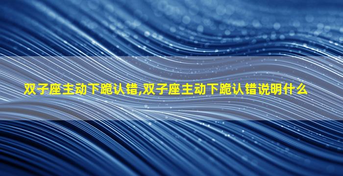 双子座主动下跪认错,双子座主动下跪认错说明什么