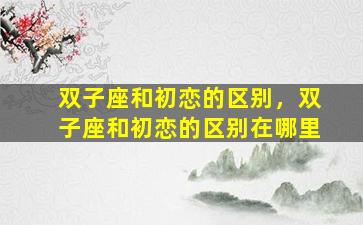 双子座和初恋的区别，双子座和初恋的区别在哪里