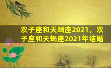 双子座和天蝎座2021，双子座和天蝎座2021年结婚