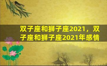 双子座和狮子座2021，双子座和狮子座2021年感情
