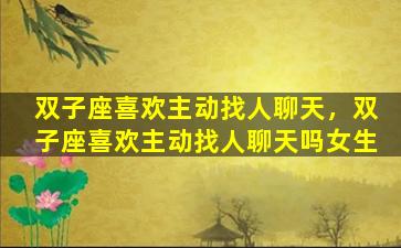 双子座喜欢主动找人聊天，双子座喜欢主动找人聊天吗女生