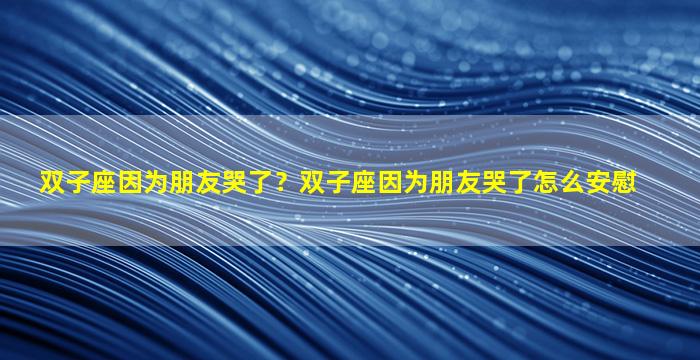 双子座因为朋友哭了？双子座因为朋友哭了怎么安慰