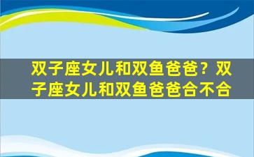 双子座女儿和双鱼爸爸？双子座女儿和双鱼爸爸合不合