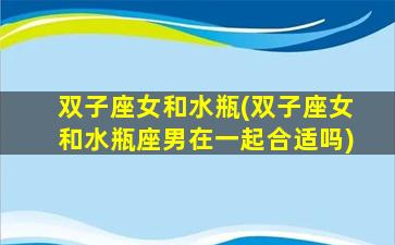 双子座女和水瓶(双子座女和水瓶座男在一起合适吗)