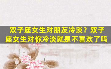 双子座女生对朋友冷淡？双子座女生对你冷淡就是不喜欢了吗