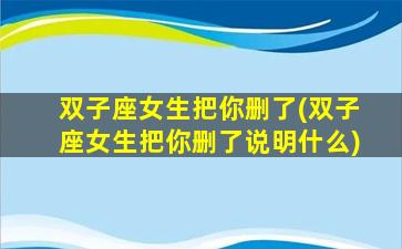 双子座女生把你删了(双子座女生把你删了说明什么)
