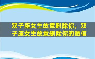 双子座女生故意删除你，双子座女生故意删除你的微信