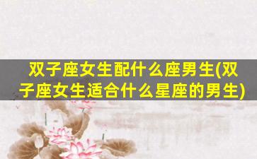 双子座女生配什么座男生(双子座女生适合什么星座的男生)