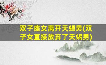 双子座女离开天蝎男(双子女直接放弃了天蝎男)