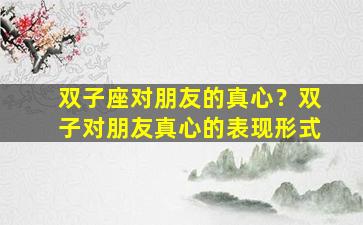 双子座对朋友的真心？双子对朋友真心的表现形式