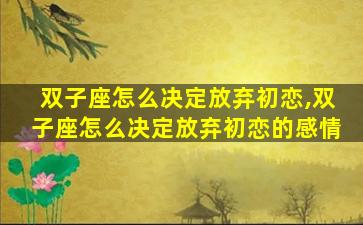 双子座怎么决定放弃初恋,双子座怎么决定放弃初恋的感情