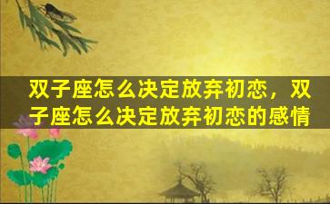 双子座怎么决定放弃初恋，双子座怎么决定放弃初恋的感情
