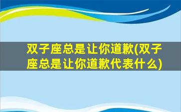 双子座总是让你道歉(双子座总是让你道歉代表什么)