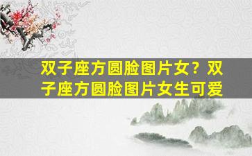 双子座方圆脸图片女？双子座方圆脸图片女生可爱